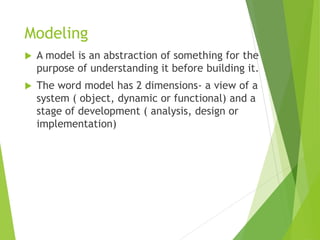 Modeling
 A model is an abstraction of something for the
purpose of understanding it before building it.
 The word model has 2 dimensions- a view of a
system ( object, dynamic or functional) and a
stage of development ( analysis, design or
implementation)
 