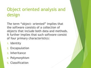 Object oriented analysis and
design
The term “object- oriented” implies that
the software consists of a collection of
objects that include both data and methods.
It further implies that such software consist
of four primary characteristics:
1. Identity
2. Encapsulation
3. Inheritance
4. Polymorphism
5. Classification
 