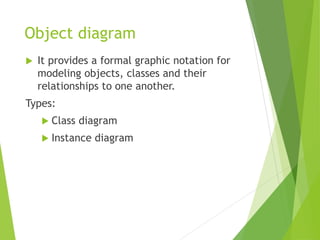 Object diagram
 It provides a formal graphic notation for
modeling objects, classes and their
relationships to one another.
Types:
 Class diagram
 Instance diagram
 