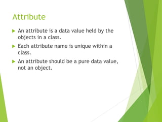 Attribute
 An attribute is a data value held by the
objects in a class.
 Each attribute name is unique within a
class.
 An attribute should be a pure data value,
not an object.
 