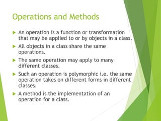 Operations and Methods
 An operation is a function or transformation
that may be applied to or by objects in a class.
 All objects in a class share the same
operations.
 The same operation may apply to many
different classes.
 Such an operation is polymorphic i.e. the same
operation takes on different forms in different
classes.
 A method is the implementation of an
operation for a class.
 