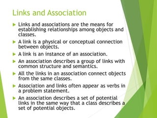 Links and Association
 Links and associations are the means for
establishing relationships among objects and
classes.
 A link is a physical or conceptual connection
between objects.
 A link is an instance of an association.
 An association describes a group of links with
common structure and semantics.
 All the links in an association connect objects
from the same classes.
 Association and links often appear as verbs in
a problem statement.
 An association describes a set of potential
links in the same way that a class describes a
set of potential objects.
 