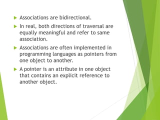  Associations are bidirectional.
 In real, both directions of traversal are
equally meaningful and refer to same
association.
 Associations are often implemented in
programming languages as pointers from
one object to another.
 A pointer is an attribute in one object
that contains an explicit reference to
another object.
 