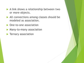  A link shows a relationship between two
or more objects.
 All connections among classes should be
modeled as association.
 One-to-one association
 Many-to-many association
 Ternary association
 