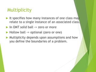 Multiplicity
 It specifies how many instances of one class may
relate to a single instance of an associated class.
 In OMT solid ball -> zero or more
 Hollow ball -> optional (zero or one)
 Multiplicity depends upon assumptions and how
you define the boundaries of a problem.
 