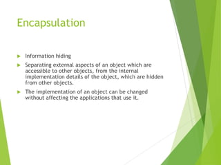 Encapsulation
 Information hiding
 Separating external aspects of an object which are
accessible to other objects, from the internal
implementation details of the object, which are hidden
from other objects.
 The implementation of an object can be changed
without affecting the applications that use it.
 