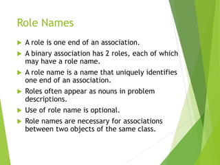 Role Names
 A role is one end of an association.
 A binary association has 2 roles, each of which
may have a role name.
 A role name is a name that uniquely identifies
one end of an association.
 Roles often appear as nouns in problem
descriptions.
 Use of role name is optional.
 Role names are necessary for associations
between two objects of the same class.
 