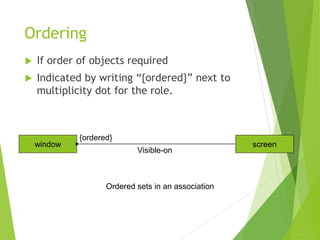 Ordering
 If order of objects required
 Indicated by writing “{ordered}” next to
multiplicity dot for the role.
window screen
{ordered}
Visible-on
Ordered sets in an association
 
