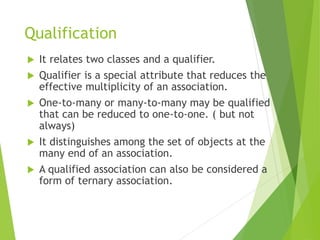 Qualification
 It relates two classes and a qualifier.
 Qualifier is a special attribute that reduces the
effective multiplicity of an association.
 One-to-many or many-to-many may be qualified
that can be reduced to one-to-one. ( but not
always)
 It distinguishes among the set of objects at the
many end of an association.
 A qualified association can also be considered a
form of ternary association.
 
