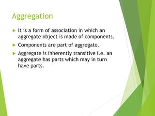 Aggregation
 It is a form of association in which an
aggregate object is made of components.
 Components are part of aggregate.
 Aggregate is inherently transitive i.e. an
aggregate has parts which may in turn
have parts.
 