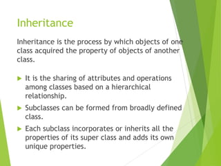Inheritance
Inheritance is the process by which objects of one
class acquired the property of objects of another
class.
 It is the sharing of attributes and operations
among classes based on a hierarchical
relationship.
 Subclasses can be formed from broadly defined
class.
 Each subclass incorporates or inherits all the
properties of its super class and adds its own
unique properties.
 