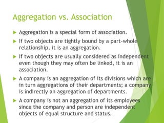 Aggregation vs. Association
 Aggregation is a special form of association.
 If two objects are tightly bound by a part-whole
relationship, it is an aggregation.
 If two objects are usually considered as independent
even though they may often be linked, it is an
association.
 A company is an aggregation of its divisions which are
in turn aggregations of their departments; a company
is indirectly an aggregation of departments.
 A company is not an aggregation of its employees
since the company and person are independent
objects of equal structure and status.
 