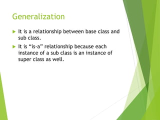 Generalization
 It is a relationship between base class and
sub class.
 It is “is-a” relationship because each
instance of a sub class is an instance of
super class as well.
 