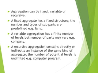  Aggregation can be fixed, variable or
recursive.
 A fixed aggregate has a fixed structure; the
number and types of sub parts are
predefined e.g. lamp.
 A variable aggregation has a finite number
of levels but number of parts may vary e.g.
company.
 A recursive aggregation contains directly or
indirectly an instance of the same kind of
aggregate; the number of potential levels is
unlimited e.g. computer program.
 