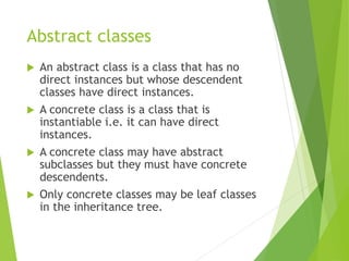 Abstract classes
 An abstract class is a class that has no
direct instances but whose descendent
classes have direct instances.
 A concrete class is a class that is
instantiable i.e. it can have direct
instances.
 A concrete class may have abstract
subclasses but they must have concrete
descendents.
 Only concrete classes may be leaf classes
in the inheritance tree.
 