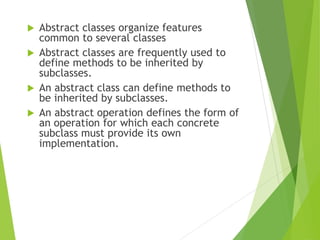  Abstract classes organize features
common to several classes
 Abstract classes are frequently used to
define methods to be inherited by
subclasses.
 An abstract class can define methods to
be inherited by subclasses.
 An abstract operation defines the form of
an operation for which each concrete
subclass must provide its own
implementation.
 