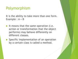 Polymorphism
It is the ability to take more than one form.
Example : A + B
 It means that the same operation (i.e.
action or transformation that the object
performs) may behave differently on
different classes.
 Specific implementation of an operation
by a certain class is called a method.
 