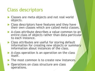 Class descriptors
 Classes are meta objects and not real world
objects.
 Class descriptors have features and they have
their own classes which are called meta classes.
 A class attribute describes a value common to an
entire class of objects rather than data particular
to each instance.
 Class attributes are useful for storing default
information for creating new objects or summary
information about instances of the class.
 A class operation is an operation on the class
itself.
 The most common is to create new instances.
 Operations on class structure are class
operations.
 