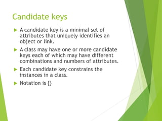 Candidate keys
 A candidate key is a minimal set of
attributes that uniquely identifies an
object or link.
 A class may have one or more candidate
keys each of which may have different
combinations and numbers of attributes.
 Each candidate key constrains the
instances in a class.
 Notation is {}
 