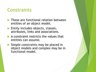 Constraints
 These are functional relation between
entities of an object model.
 Entity includes objects, classes,
attributes, links and associations.
 A constraint restricts the values that
entities can assume.
 Simple constraints may be placed in
object models and complex may be in
functional model.
 