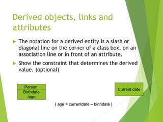 Derived objects, links and
attributes
 The notation for a derived entity is a slash or
diagonal line on the corner of a class box, on an
association line or in front of an attribute.
 Show the constraint that determines the derived
value. (optional)
Person
Birthdate
/age
Current date
{ age = currentdate – birthdate }
 