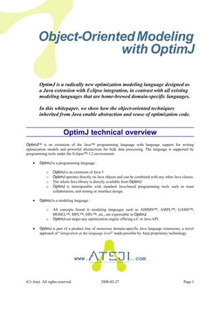 Object-OrientedModeling
with OptimJ
OptimJ is a radically new optimization modeling language designed as
a Java extension with Eclipse integration, in contrast with all existing
modeling languages that are home-brewed domain-specific languages.
In this whitepaper, we show how the object-oriented techniques
inherited from Java enable abstraction and reuse of optimization code.
OptimJ technical overview
OptimJ™ is an extension of the Java™ programming language with language support for writing
optimization models and powerful abstractions for bulk data processing. The language is supported by
programming tools under the Eclipse™ 3.2 environment.
• OptimJ is a programming language :
o OptimJis an extension of Java 5
o OptimJ operates directly on Java objects and can be combined with any other Java classes
o The whole Java library is directly available from OptimJ
o OptimJ is interoperable with standard Java-based programming tools such as team
collaboration, unit testing or interface design.
• OptimJ is a modeling language :
o All concepts found in modeling languages such as AIMMS™, AMPL™, GAMS™,
MOSEL™, MPL™, OPL™, etc., are expressible in OptimJ.
o OptimJcan target any optimization engine offering a C or Java API.
• OptimJ is part of a product line of numerous domain-specific Java language extensions, a novel
approach of “integration at the language level” made possible by Ateji proprietary technology.
www. .com
(C) Ateji. All rights reserved. 2008-02-27 Page 1
 