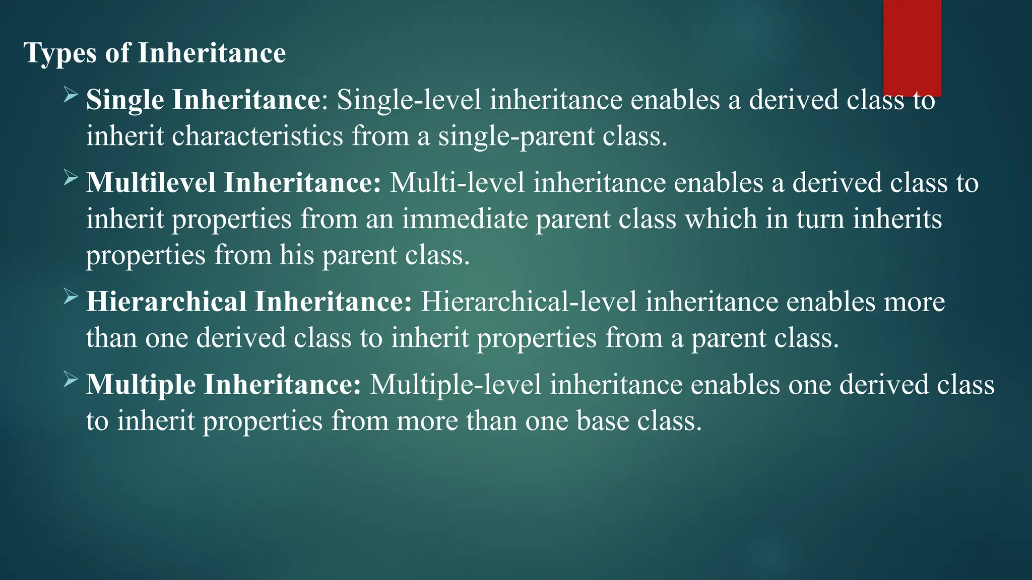 Types of Inheritance  Single Inheritance: Single-level inheritance enables a derived class to inherit characteristics from a single-parent class.  Multilevel Inheritance: Multi-level inheritance enables a derived class to inherit properties from an immediate parent class which in turn inherits properties from his parent class.  Hierarchical Inheritance: Hierarchical-level inheritance enables more than one derived class to inherit properties from a parent class.  Multiple Inheritance: Multiple-level inheritance enables one derived class to inherit properties from more than one base class. 
