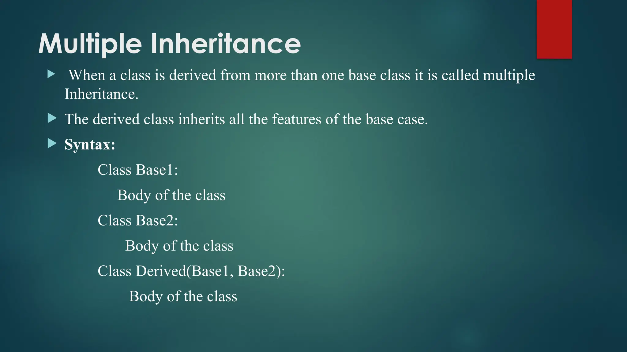 Multiple Inheritance  When a class is derived from more than one base class it is called multiple Inheritance.  The derived class inherits all the features of the base case.  Syntax: Class Base1: Body of the class Class Base2: Body of the class Class Derived(Base1, Base2): Body of the class 