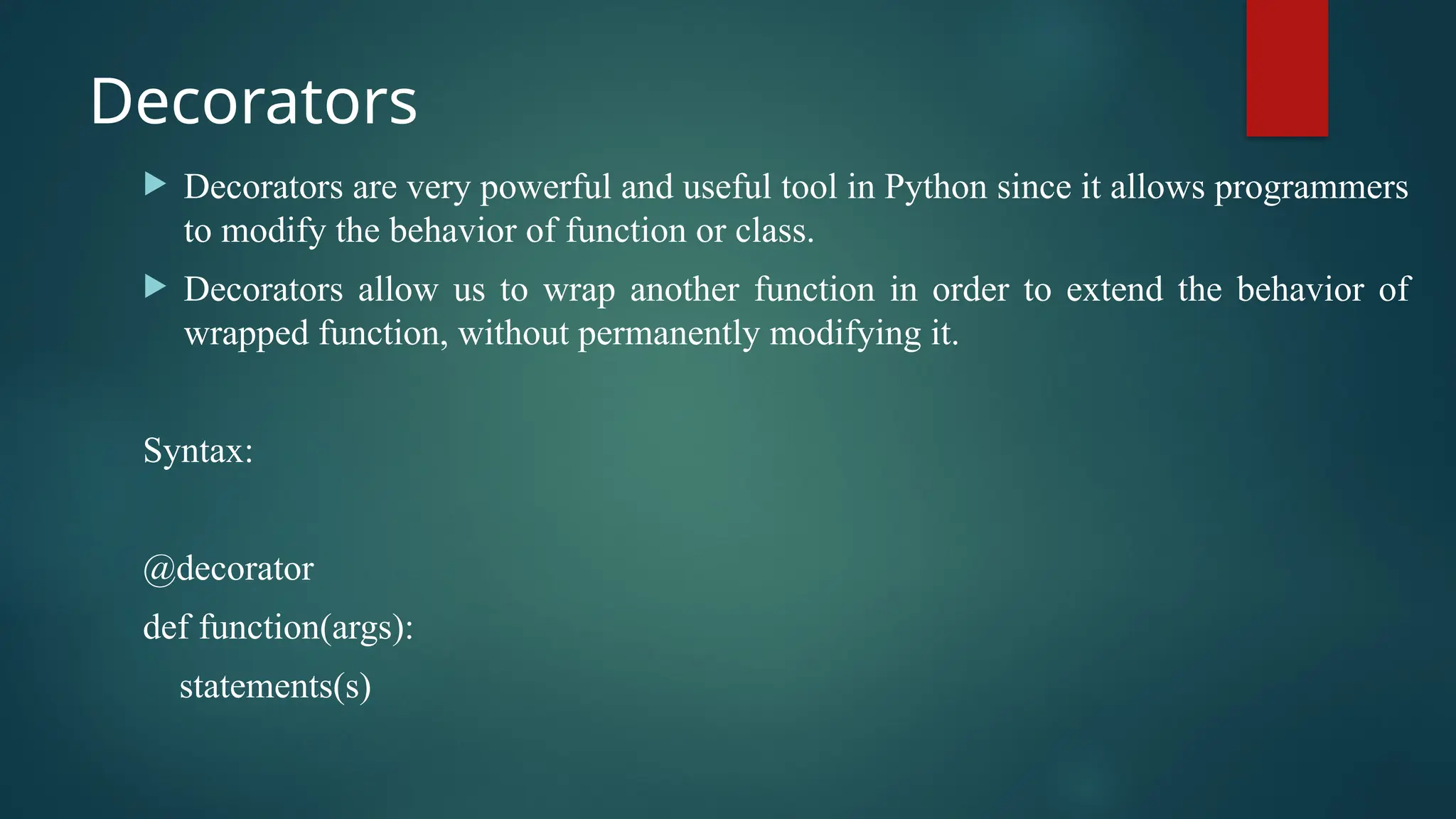 Decorators  Decorators are very powerful and useful tool in Python since it allows programmers to modify the behavior of function or class.  Decorators allow us to wrap another function in order to extend the behavior of wrapped function, without permanently modifying it. Syntax: @decorator def function(args): statements(s) 