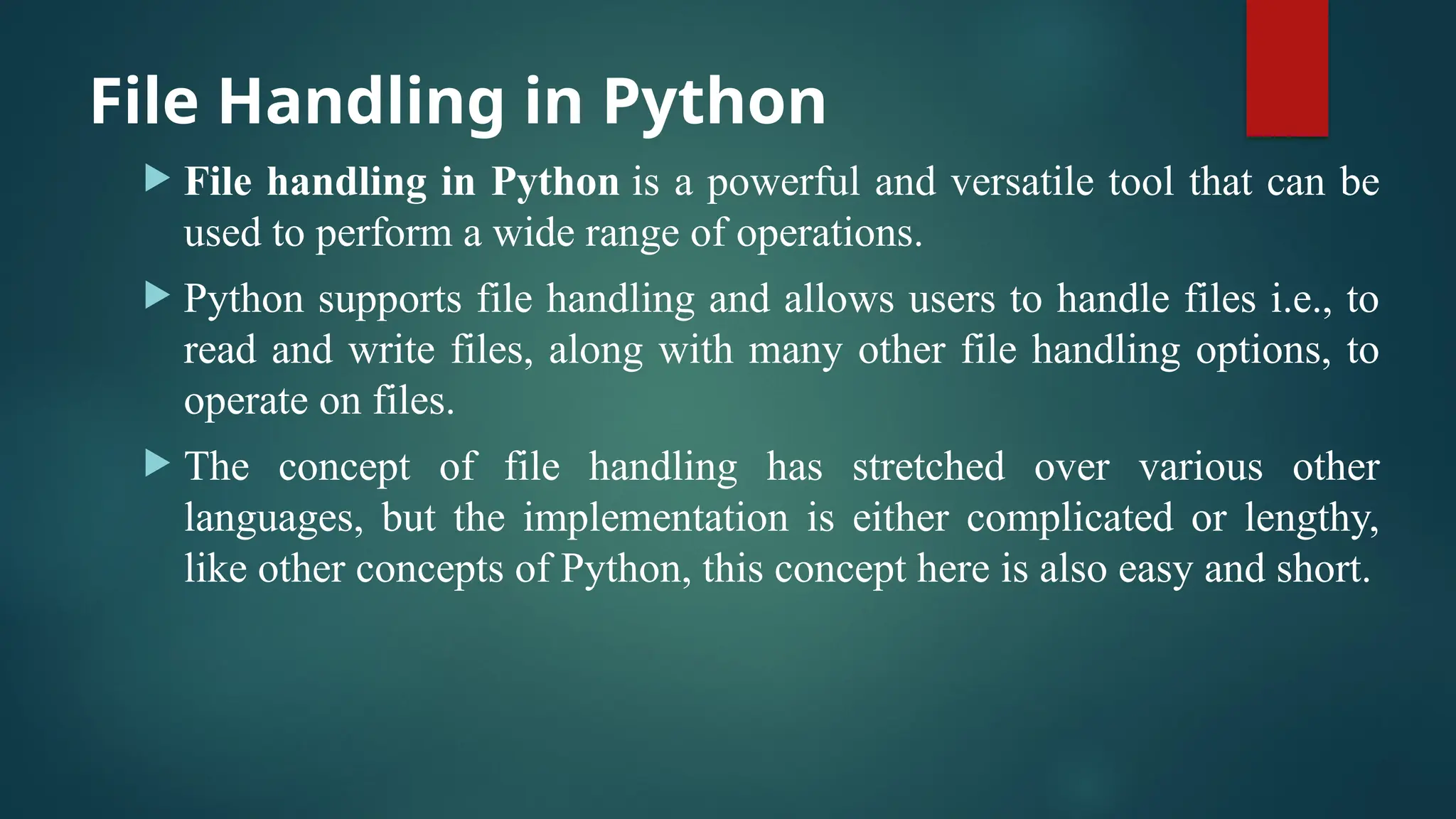 File Handling in Python  File handling in Python is a powerful and versatile tool that can be used to perform a wide range of operations.  Python supports file handling and allows users to handle files i.e., to read and write files, along with many other file handling options, to operate on files.  The concept of file handling has stretched over various other languages, but the implementation is either complicated or lengthy, like other concepts of Python, this concept here is also easy and short. 
