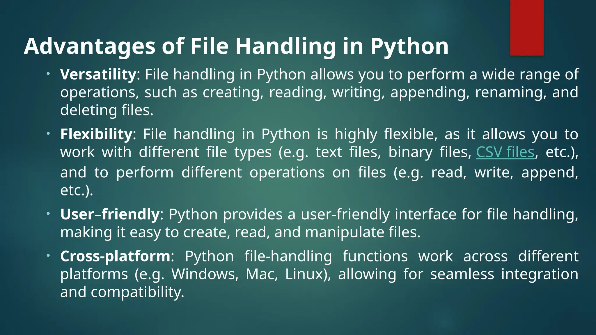 Advantages of File Handling in Python • Versatility: File handling in Python allows you to perform a wide range of operations, such as creating, reading, writing, appending, renaming, and deleting files. • Flexibility: File handling in Python is highly flexible, as it allows you to work with different file types (e.g. text files, binary files, CSV files, etc.), and to perform different operations on files (e.g. read, write, append, etc.). • User–friendly: Python provides a user-friendly interface for file handling, making it easy to create, read, and manipulate files. • Cross-platform: Python file-handling functions work across different platforms (e.g. Windows, Mac, Linux), allowing for seamless integration and compatibility. 