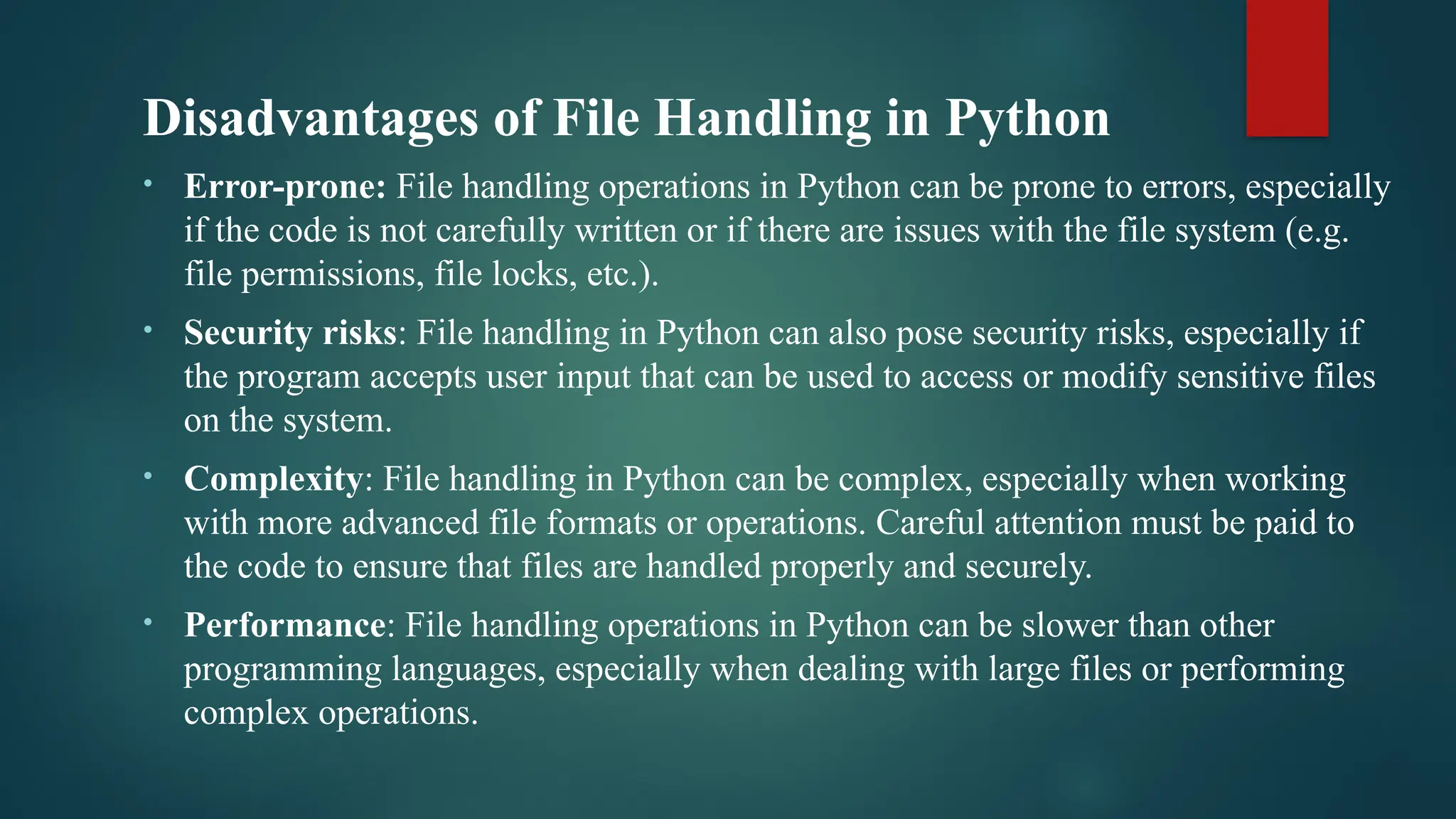 Disadvantages of File Handling in Python • Error-prone: File handling operations in Python can be prone to errors, especially if the code is not carefully written or if there are issues with the file system (e.g. file permissions, file locks, etc.). • Security risks: File handling in Python can also pose security risks, especially if the program accepts user input that can be used to access or modify sensitive files on the system. • Complexity: File handling in Python can be complex, especially when working with more advanced file formats or operations. Careful attention must be paid to the code to ensure that files are handled properly and securely. • Performance: File handling operations in Python can be slower than other programming languages, especially when dealing with large files or performing complex operations. 
