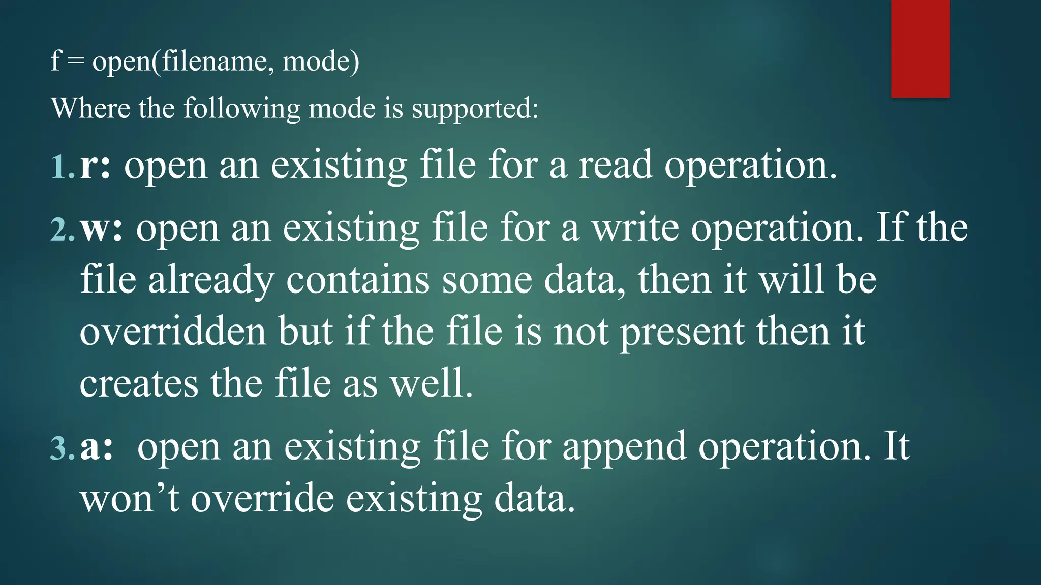 f = open(filename, mode) Where the following mode is supported: 1.r: open an existing file for a read operation. 2.w: open an existing file for a write operation. If the file already contains some data, then it will be overridden but if the file is not present then it creates the file as well. 3.a: open an existing file for append operation. It won’t override existing data. 