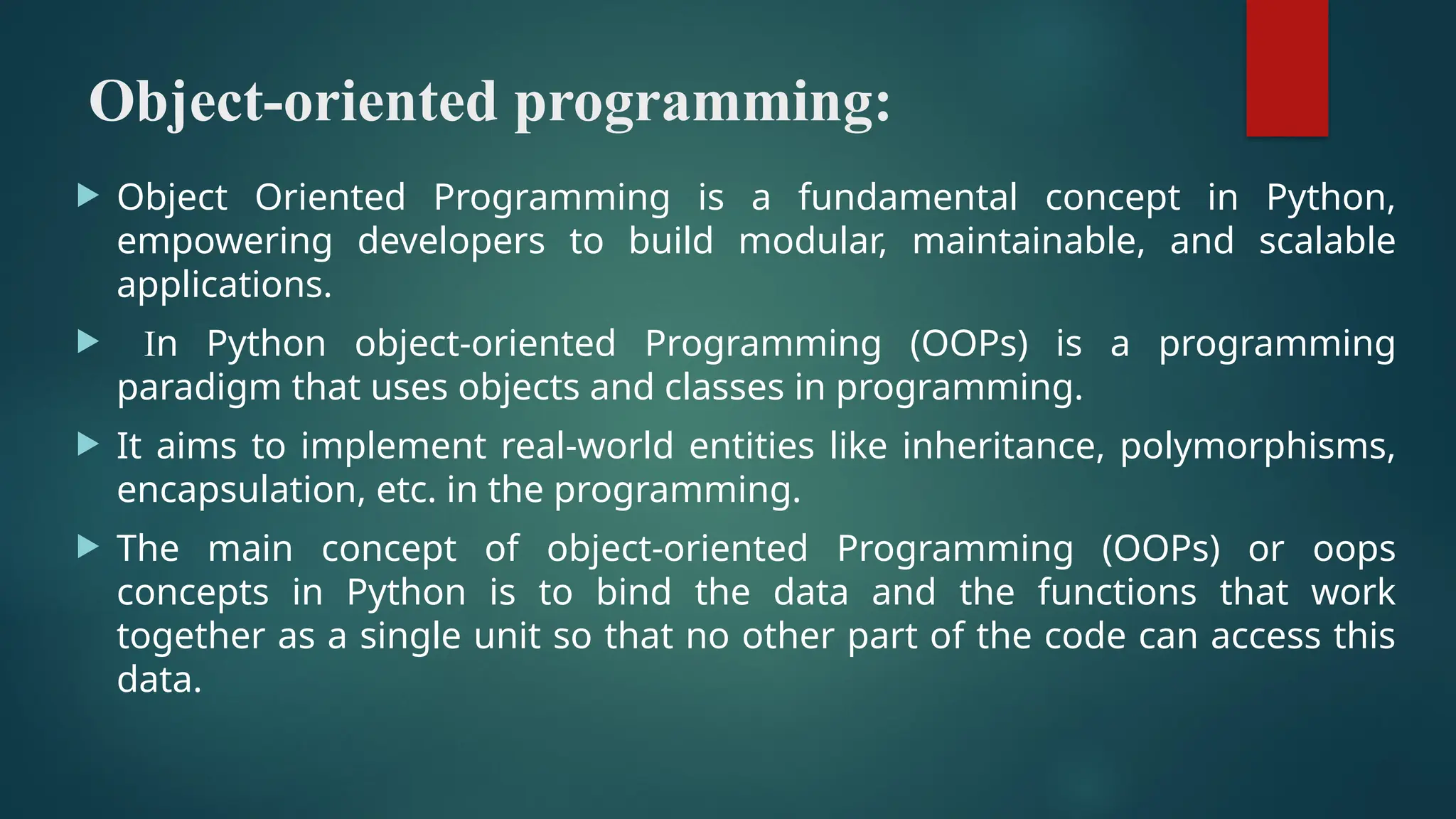 Object-oriented programming:  Object Oriented Programming is a fundamental concept in Python, empowering developers to build modular, maintainable, and scalable applications.  In Python object-oriented Programming (OOPs) is a programming paradigm that uses objects and classes in programming.  It aims to implement real-world entities like inheritance, polymorphisms, encapsulation, etc. in the programming.  The main concept of object-oriented Programming (OOPs) or oops concepts in Python is to bind the data and the functions that work together as a single unit so that no other part of the code can access this data. 