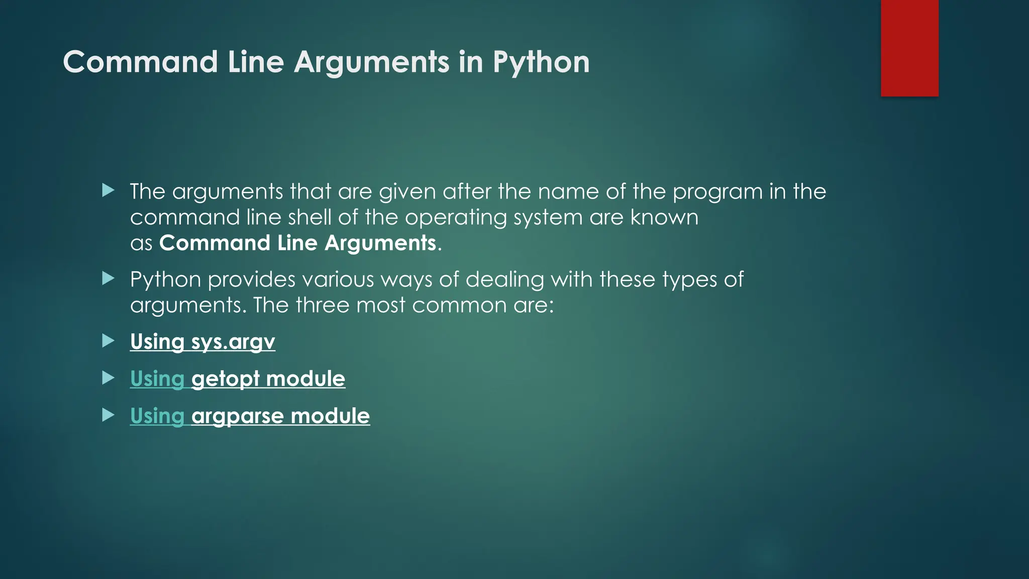 Command Line Arguments in Python  The arguments that are given after the name of the program in the command line shell of the operating system are known as Command Line Arguments.  Python provides various ways of dealing with these types of arguments. The three most common are:  Using sys.argv  Using getopt module  Using argparse module 