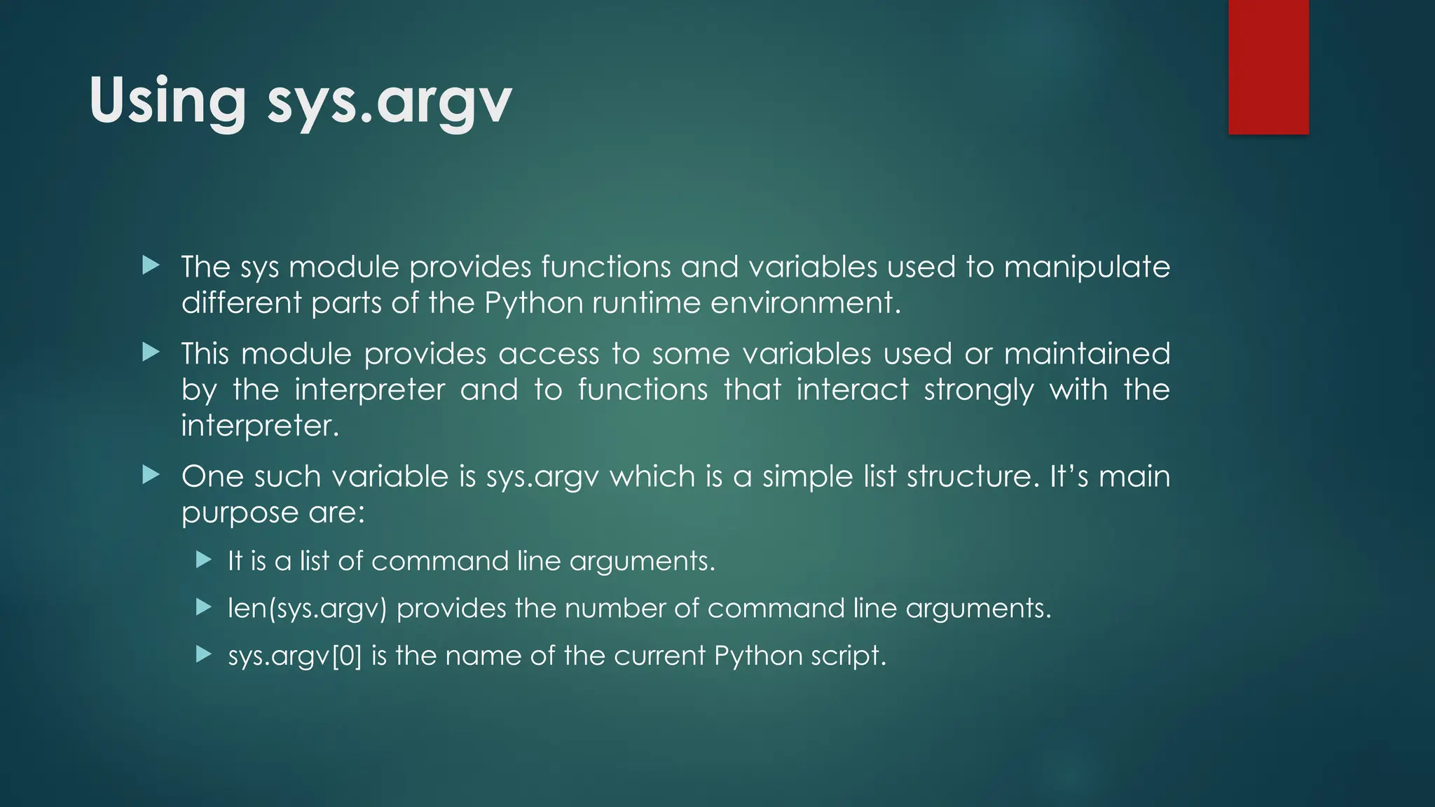 Using sys.argv  The sys module provides functions and variables used to manipulate different parts of the Python runtime environment.  This module provides access to some variables used or maintained by the interpreter and to functions that interact strongly with the interpreter.  One such variable is sys.argv which is a simple list structure. It’s main purpose are:  It is a list of command line arguments.  len(sys.argv) provides the number of command line arguments.  sys.argv[0] is the name of the current Python script. 