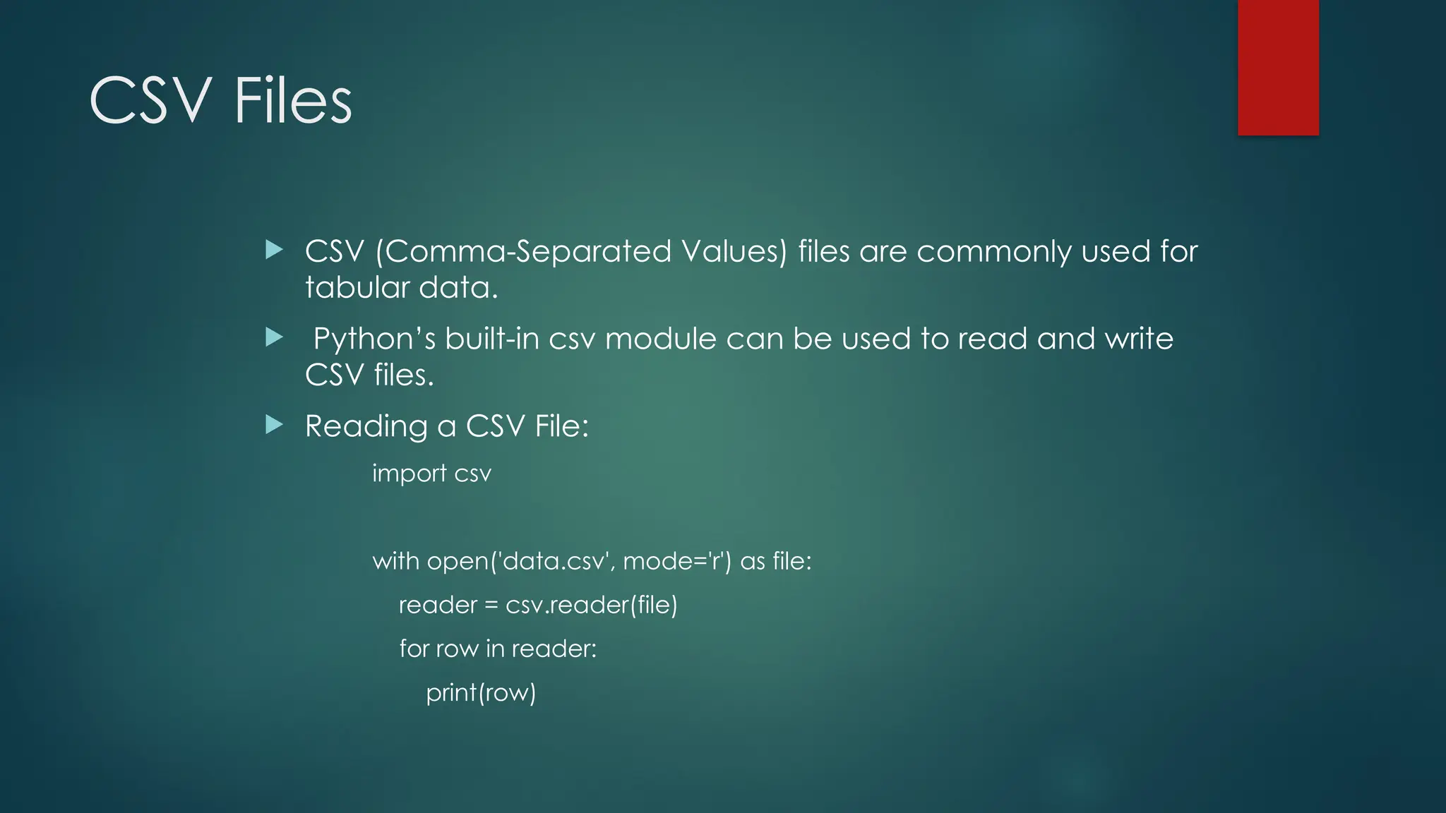 CSV Files  CSV (Comma-Separated Values) files are commonly used for tabular data.  Python’s built-in csv module can be used to read and write CSV files.  Reading a CSV File: import csv with open('data.csv', mode='r') as file: reader = csv.reader(file) for row in reader: print(row) 