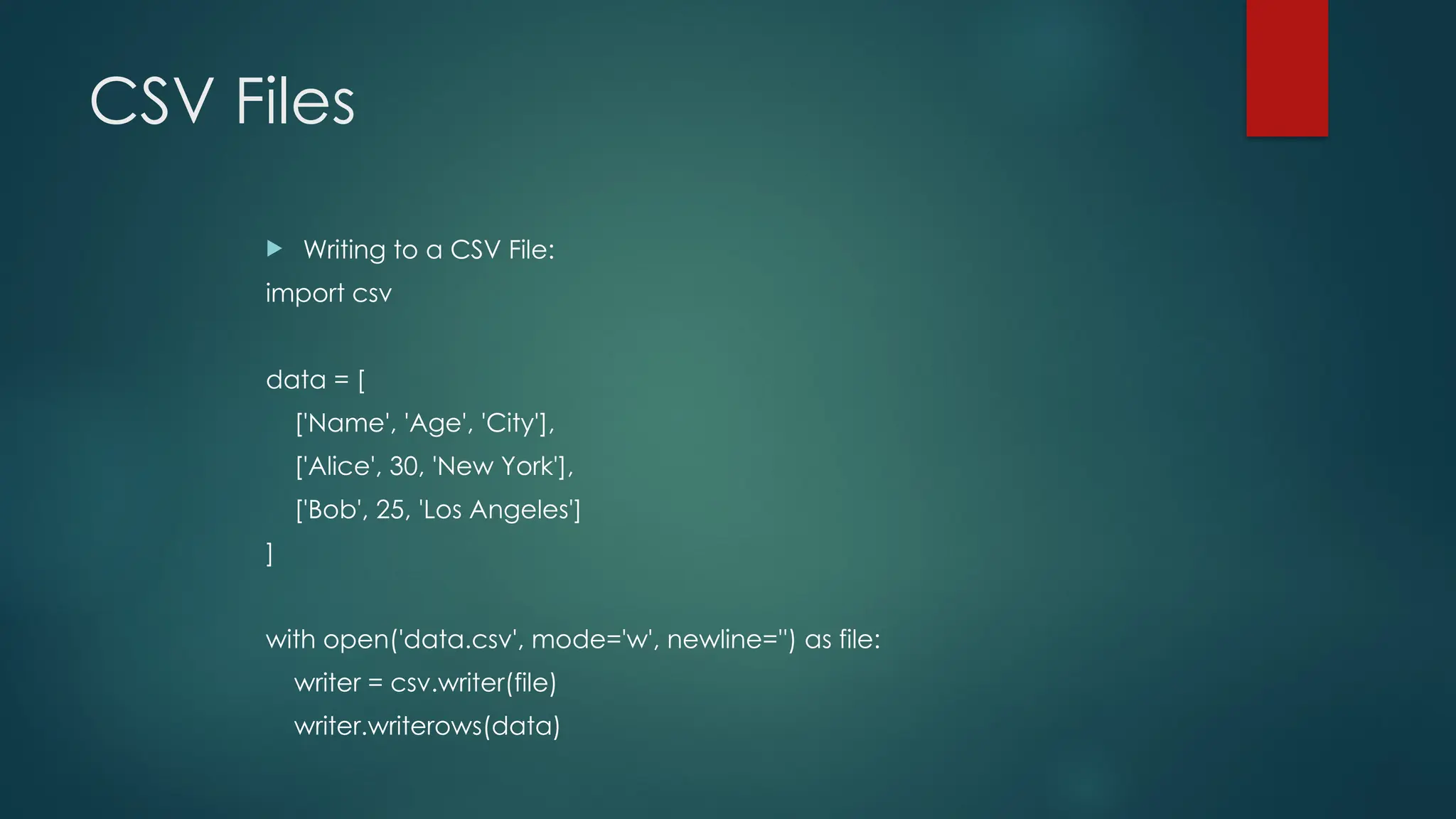 CSV Files  Writing to a CSV File: import csv data = [ ['Name', 'Age', 'City'], ['Alice', 30, 'New York'], ['Bob', 25, 'Los Angeles'] ] with open('data.csv', mode='w', newline='') as file: writer = csv.writer(file) writer.writerows(data) 