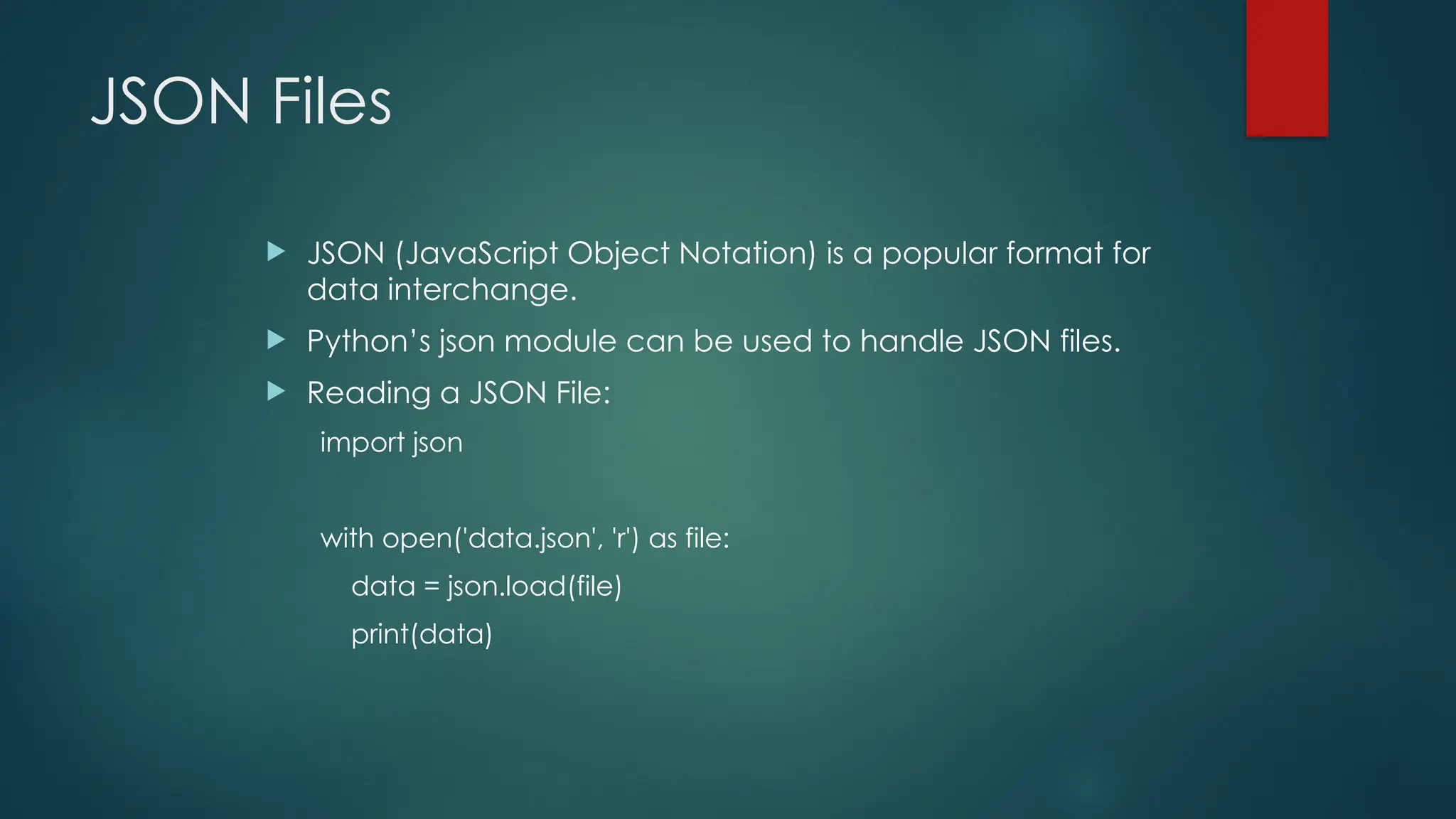 JSON Files  JSON (JavaScript Object Notation) is a popular format for data interchange.  Python’s json module can be used to handle JSON files.  Reading a JSON File: import json with open('data.json', 'r') as file: data = json.load(file) print(data) 