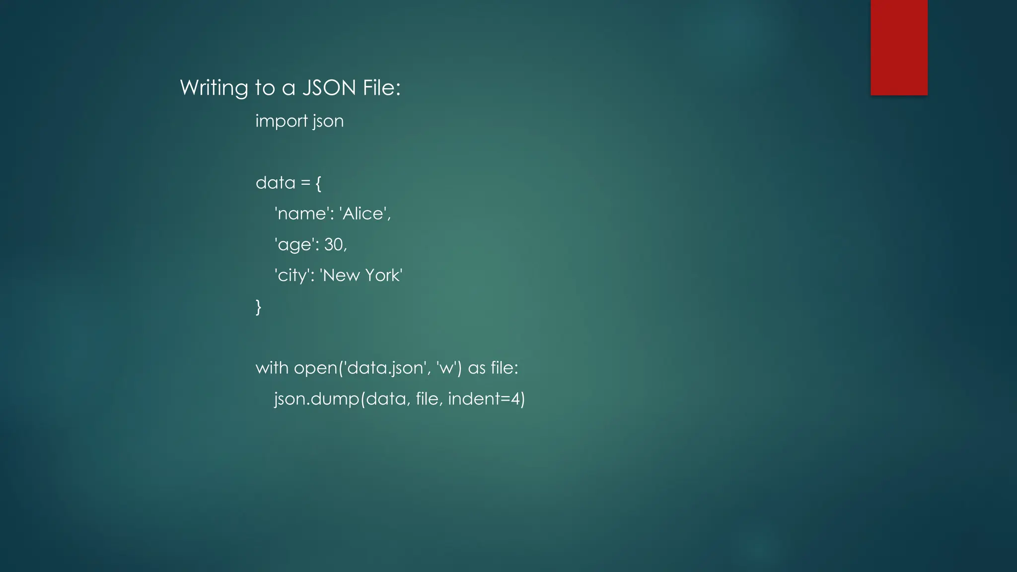 Writing to a JSON File: import json data = { 'name': 'Alice', 'age': 30, 'city': 'New York' } with open('data.json', 'w') as file: json.dump(data, file, indent=4) 