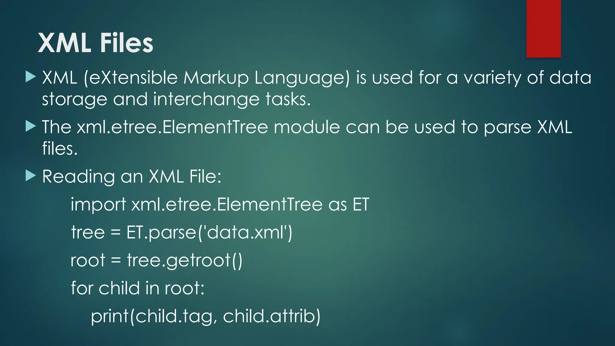 XML Files  XML (eXtensible Markup Language) is used for a variety of data storage and interchange tasks.  The xml.etree.ElementTree module can be used to parse XML files.  Reading an XML File: import xml.etree.ElementTree as ET tree = ET.parse('data.xml') root = tree.getroot() for child in root: print(child.tag, child.attrib) 