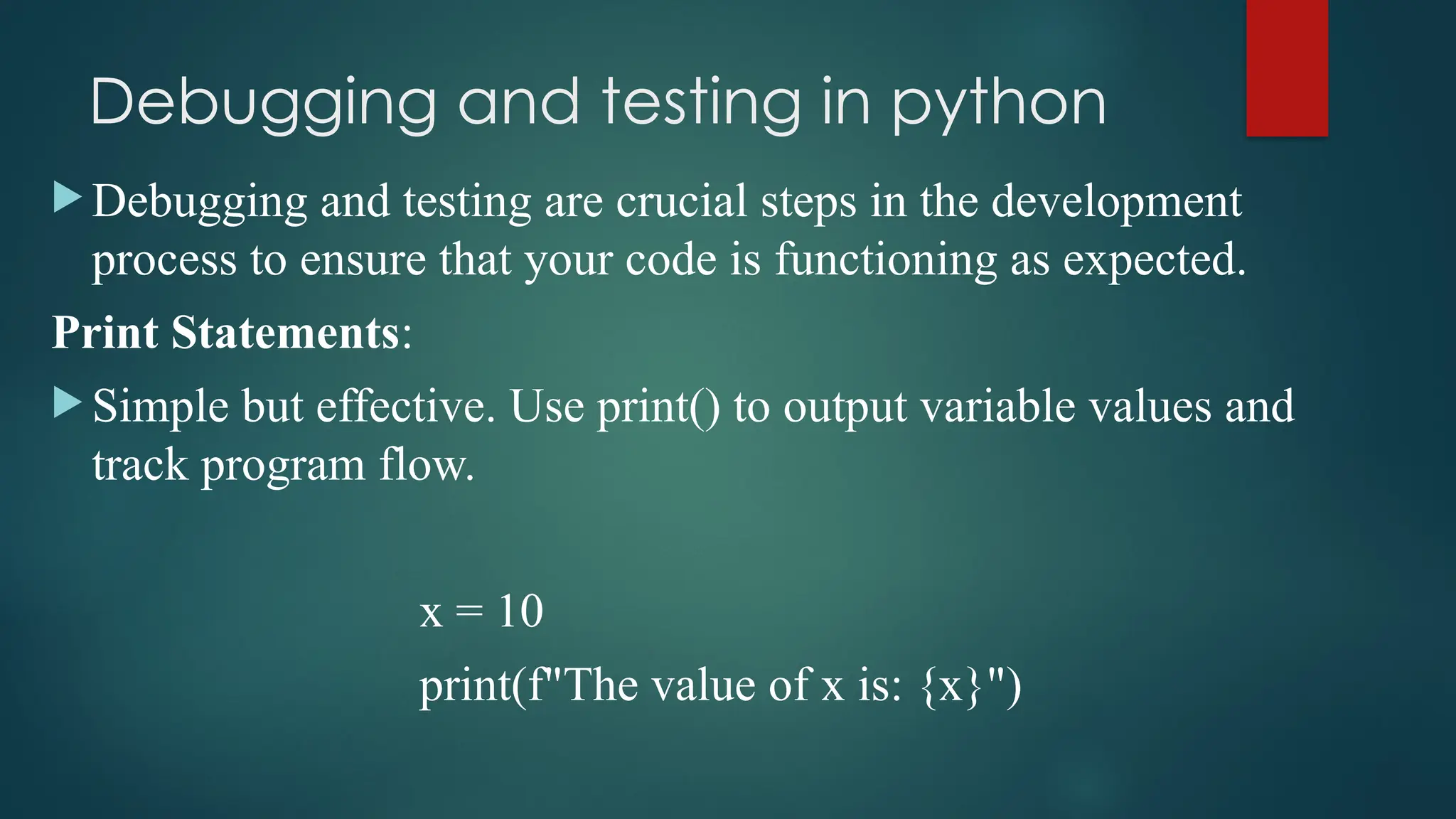 Debugging and testing in python  Debugging and testing are crucial steps in the development process to ensure that your code is functioning as expected. Print Statements:  Simple but effective. Use print() to output variable values and track program flow. x = 10 print(f"The value of x is: {x}") 