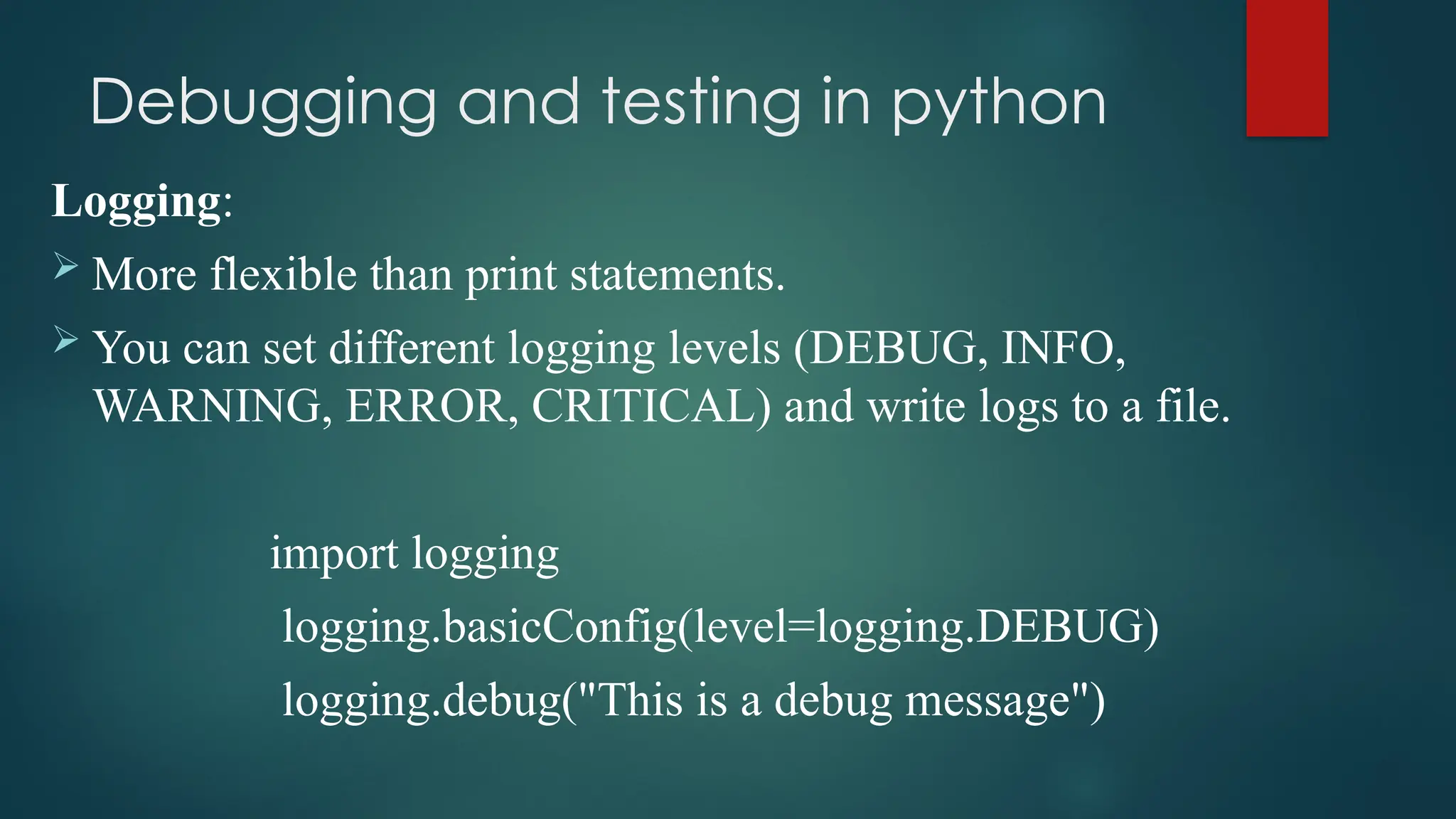 Debugging and testing in python Logging:  More flexible than print statements.  You can set different logging levels (DEBUG, INFO, WARNING, ERROR, CRITICAL) and write logs to a file. import logging logging.basicConfig(level=logging.DEBUG) logging.debug("This is a debug message") 