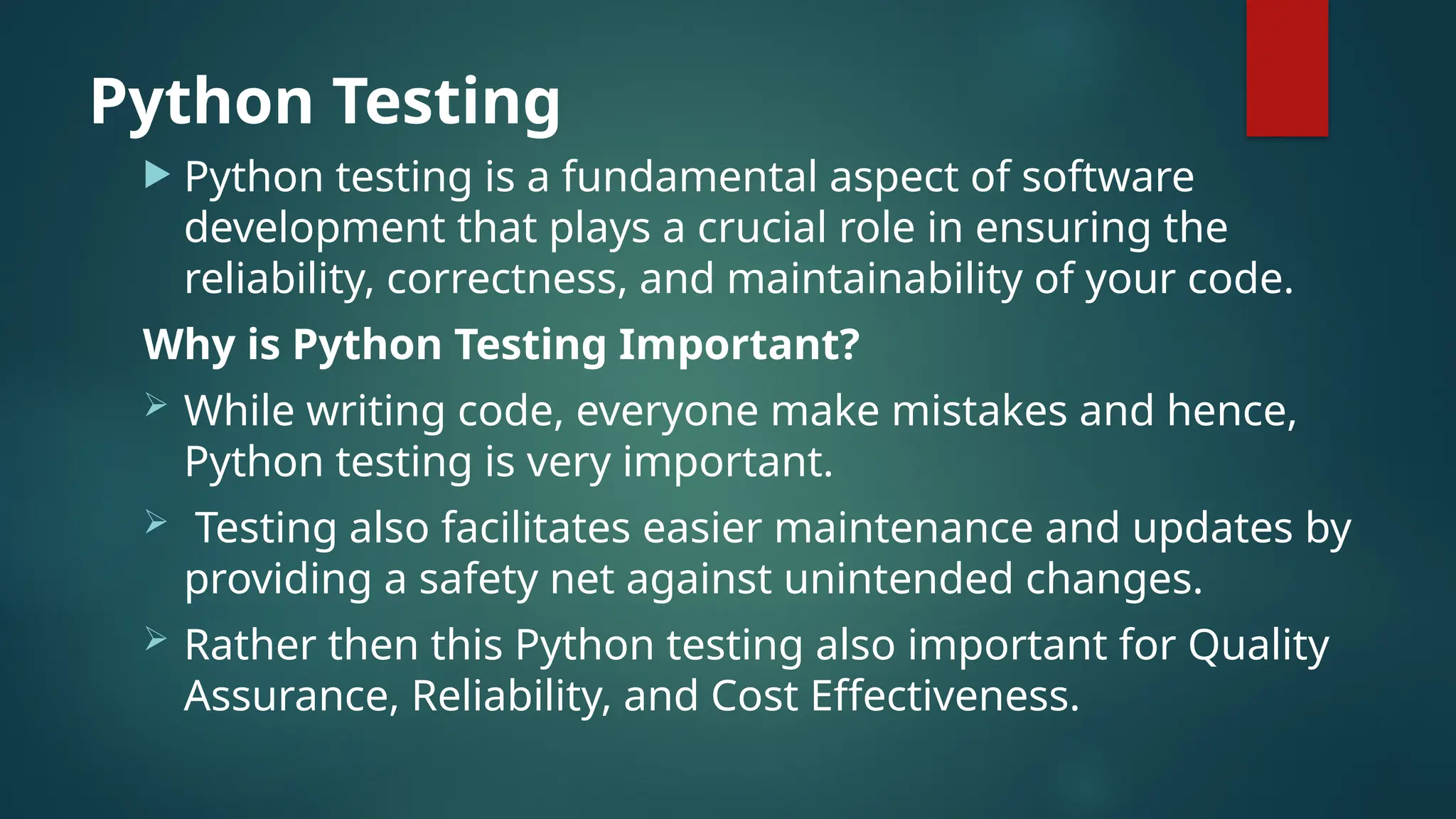 Python Testing  Python testing is a fundamental aspect of software development that plays a crucial role in ensuring the reliability, correctness, and maintainability of your code. Why is Python Testing Important?  While writing code, everyone make mistakes and hence, Python testing is very important.  Testing also facilitates easier maintenance and updates by providing a safety net against unintended changes.  Rather then this Python testing also important for Quality Assurance, Reliability, and Cost Effectiveness. 