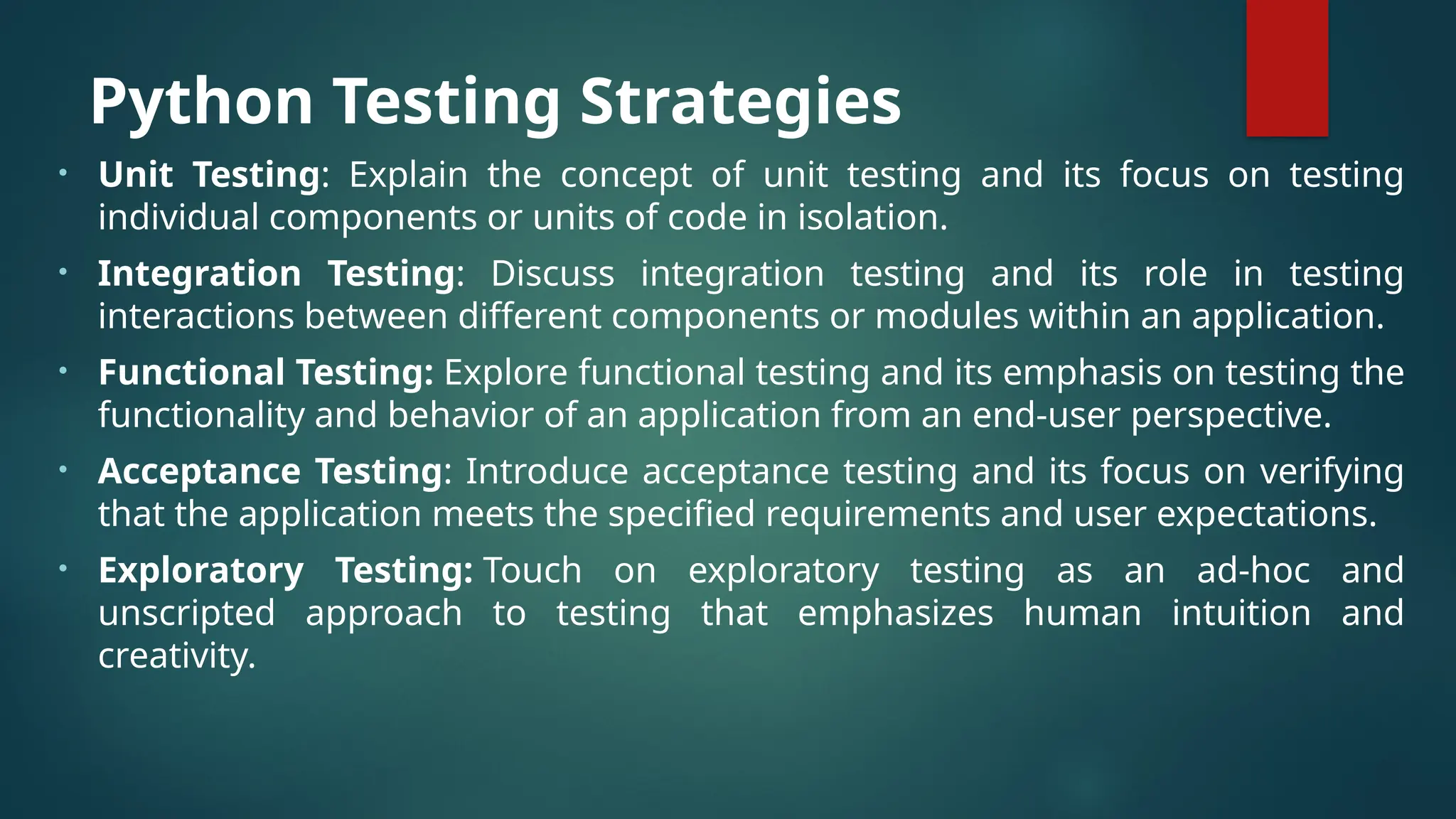 Python Testing Strategies • Unit Testing: Explain the concept of unit testing and its focus on testing individual components or units of code in isolation. • Integration Testing: Discuss integration testing and its role in testing interactions between different components or modules within an application. • Functional Testing: Explore functional testing and its emphasis on testing the functionality and behavior of an application from an end-user perspective. • Acceptance Testing: Introduce acceptance testing and its focus on verifying that the application meets the specified requirements and user expectations. • Exploratory Testing: Touch on exploratory testing as an ad-hoc and unscripted approach to testing that emphasizes human intuition and creativity. 