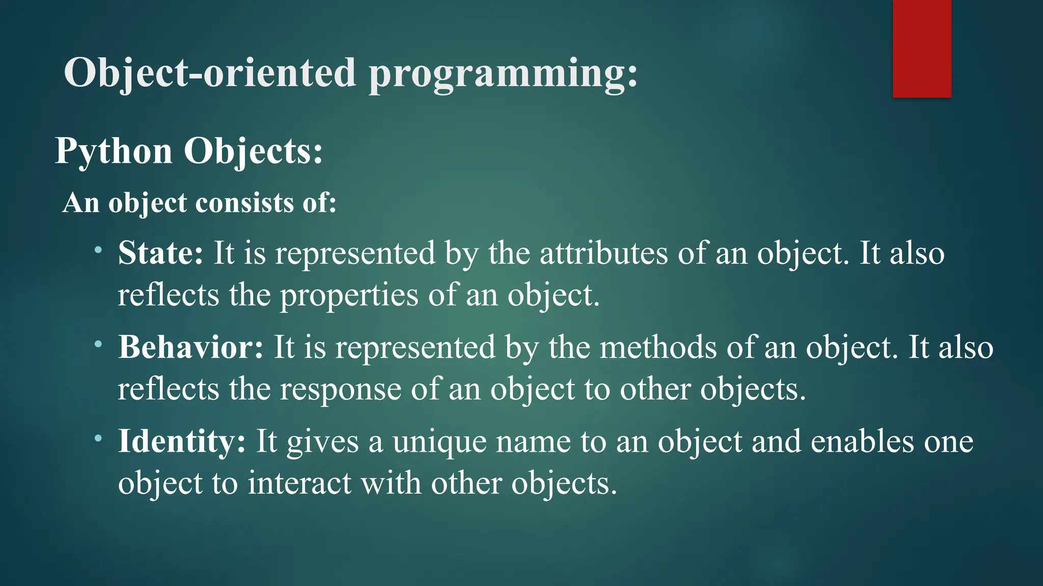Object-oriented programming: Python Objects: An object consists of: • State: It is represented by the attributes of an object. It also reflects the properties of an object. • Behavior: It is represented by the methods of an object. It also reflects the response of an object to other objects. • Identity: It gives a unique name to an object and enables one object to interact with other objects. 