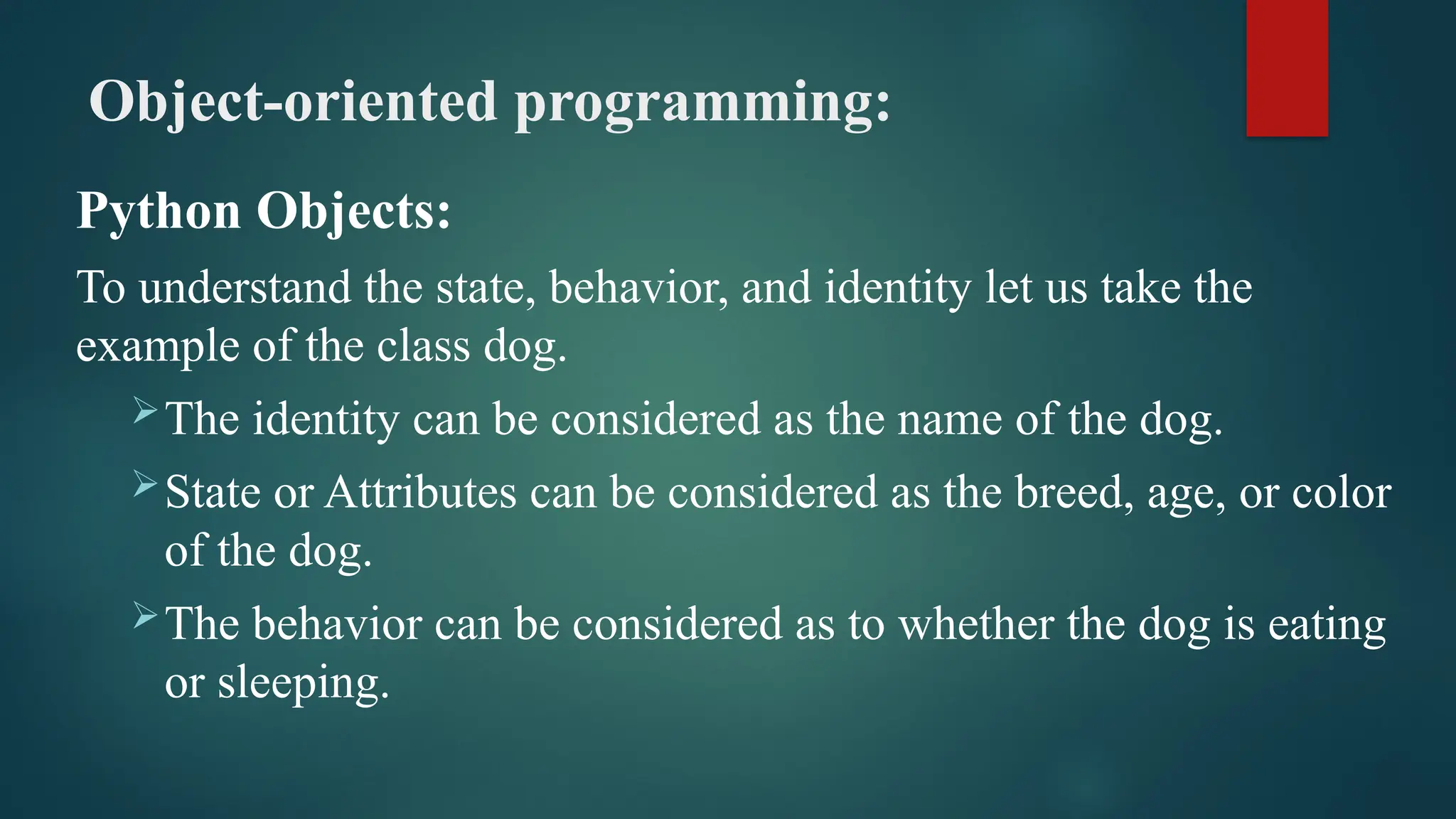 Object-oriented programming: Python Objects: To understand the state, behavior, and identity let us take the example of the class dog. The identity can be considered as the name of the dog. State or Attributes can be considered as the breed, age, or color of the dog. The behavior can be considered as to whether the dog is eating or sleeping. 