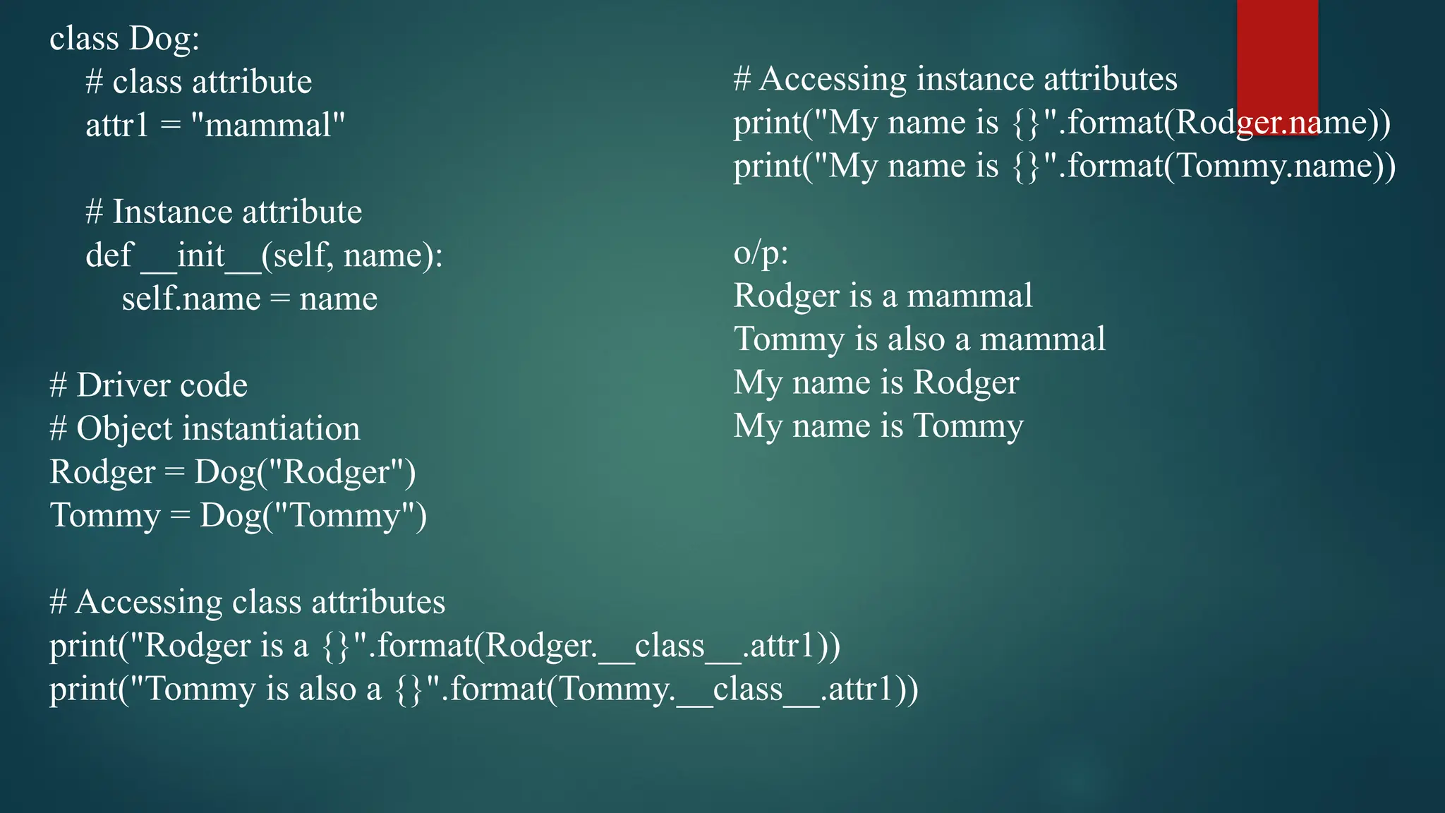class Dog: # class attribute attr1 = "mammal" # Instance attribute def __init__(self, name): self.name = name # Driver code # Object instantiation Rodger = Dog("Rodger") Tommy = Dog("Tommy") # Accessing class attributes print("Rodger is a {}".format(Rodger.__class__.attr1)) print("Tommy is also a {}".format(Tommy.__class__.attr1)) # Accessing instance attributes print("My name is {}".format(Rodger.name)) print("My name is {}".format(Tommy.name)) o/p: Rodger is a mammal Tommy is also a mammal My name is Rodger My name is Tommy 