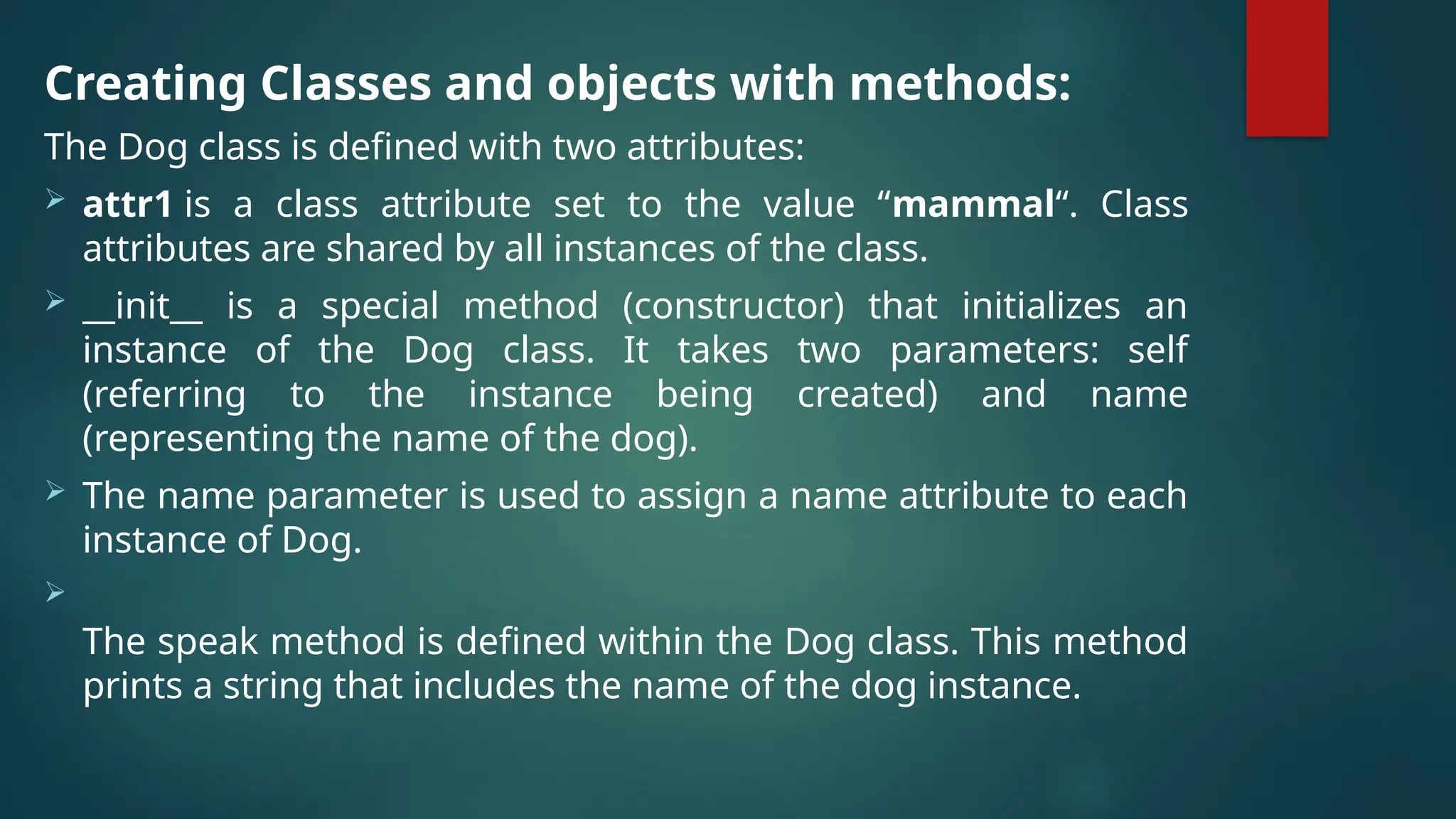 Creating Classes and objects with methods: The Dog class is defined with two attributes:  attr1 is a class attribute set to the value “mammal“. Class attributes are shared by all instances of the class.  __init__ is a special method (constructor) that initializes an instance of the Dog class. It takes two parameters: self (referring to the instance being created) and name (representing the name of the dog).  The name parameter is used to assign a name attribute to each instance of Dog.  The speak method is defined within the Dog class. This method prints a string that includes the name of the dog instance. 