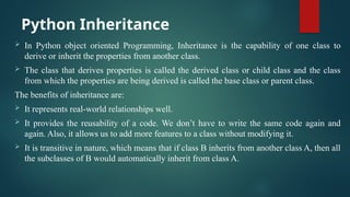 Python Inheritance
 In Python object oriented Programming, Inheritance is the capability of one class to
derive or inherit the properties from another class.
 The class that derives properties is called the derived class or child class and the class
from which the properties are being derived is called the base class or parent class.
The benefits of inheritance are:
 It represents real-world relationships well.
 It provides the reusability of a code. We don’t have to write the same code again and
again. Also, it allows us to add more features to a class without modifying it.
 It is transitive in nature, which means that if class B inherits from another class A, then all
the subclasses of B would automatically inherit from class A.
 